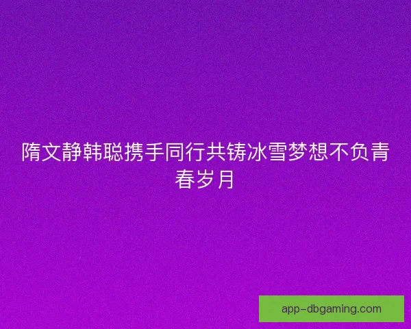 隋文静韩聪携手同行共铸冰雪梦想不负青春岁月