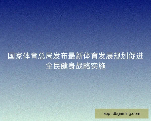国家体育总局发布最新体育发展规划促进全民健身战略实施