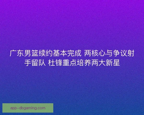 广东男篮续约基本完成 两核心与争议射手留队 杜锋重点培养两大新星