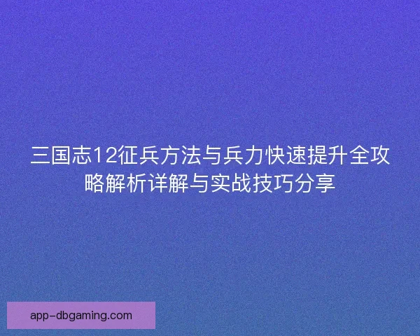 三国志12征兵方法与兵力快速提升全攻略解析详解与实战技巧分享