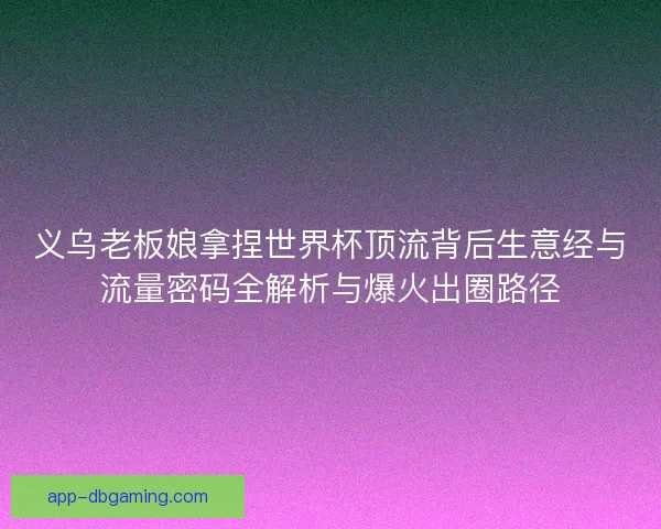 义乌老板娘拿捏世界杯顶流背后生意经与流量密码全解析与爆火出圈路径