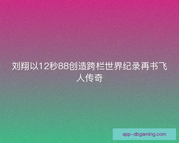 刘翔以12秒88创造跨栏世界纪录再书飞人传奇