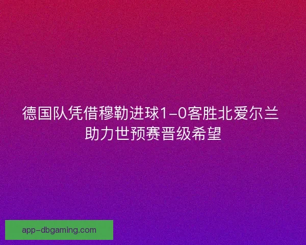 德国队凭借穆勒进球1-0客胜北爱尔兰 助力世预赛晋级希望