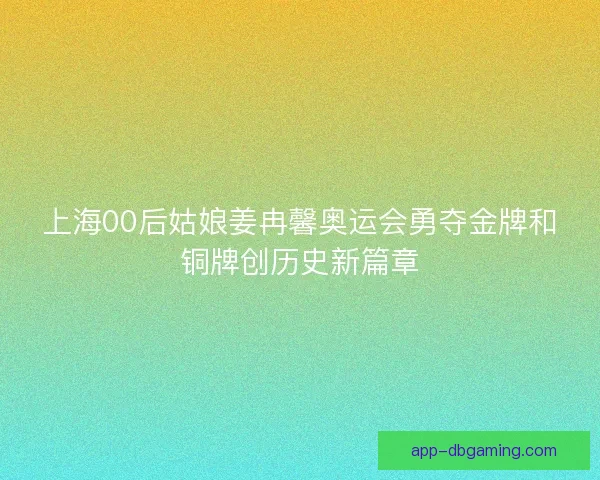 上海00后姑娘姜冉馨奥运会勇夺金牌和铜牌创历史新篇章