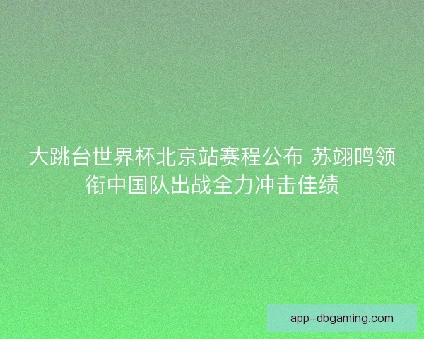 大跳台世界杯北京站赛程公布 苏翊鸣领衔中国队出战全力冲击佳绩