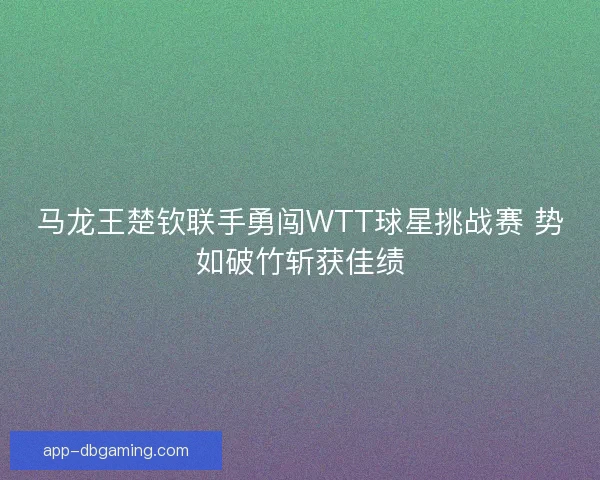马龙王楚钦联手勇闯WTT球星挑战赛 势如破竹斩获佳绩