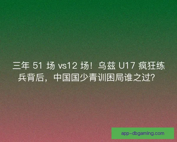 三年 51 场 vs12 场！乌兹 U17 疯狂练兵背后，中国国少青训困局谁之过？