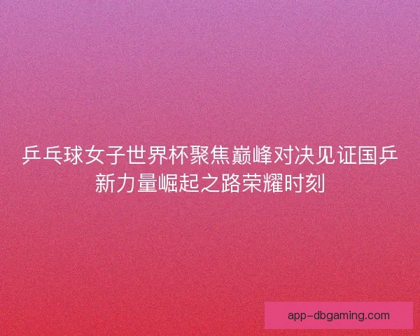 乒乓球女子世界杯聚焦巅峰对决见证国乒新力量崛起之路荣耀时刻