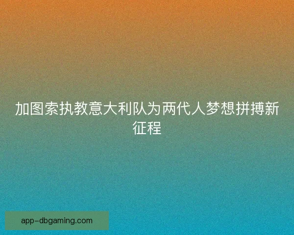 加图索执教意大利队为两代人梦想拼搏新征程