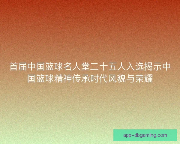 首届中国篮球名人堂二十五人入选揭示中国篮球精神传承时代风貌与荣耀