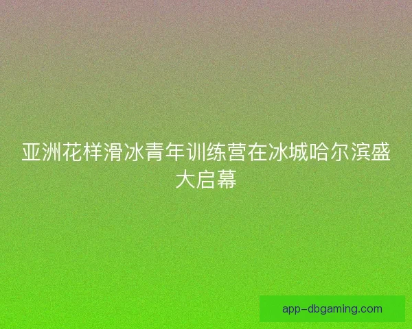 亚洲花样滑冰青年训练营在冰城哈尔滨盛大启幕