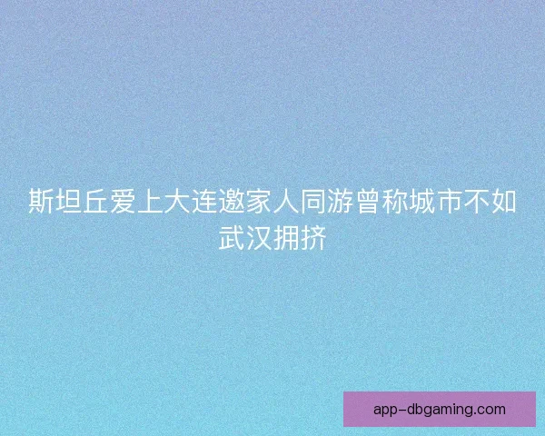 斯坦丘爱上大连邀家人同游曾称城市不如武汉拥挤