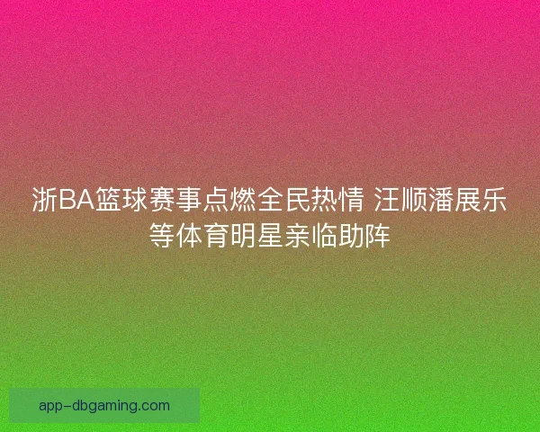 浙BA篮球赛事点燃全民热情 汪顺潘展乐等体育明星亲临助阵