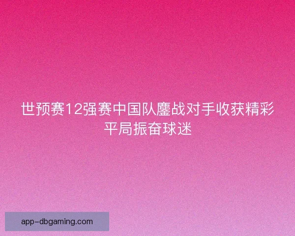 世预赛12强赛中国队鏖战对手收获精彩平局振奋球迷
