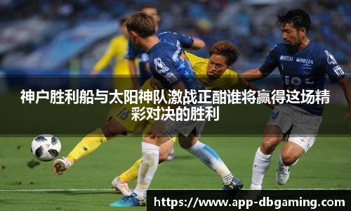 神户胜利船与太阳神队激战正酣谁将赢得这场精彩对决的胜利